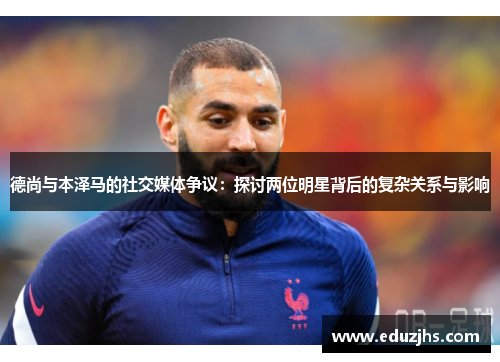 德尚与本泽马的社交媒体争议：探讨两位明星背后的复杂关系与影响